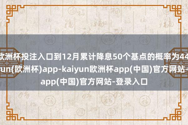 欧洲杯投注入口到12月累计降息50个基点的概率为44.5%-kaiyun(欧洲杯)app-kaiyun欧洲杯app(中国)官方网站-登录入口