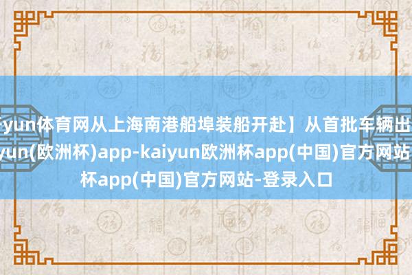 开yun体育网从上海南港船埠装船开赴】从首批车辆出口于今-kaiyun(欧洲杯)app-kaiyun欧洲杯app(中国)官方网站-登录入口