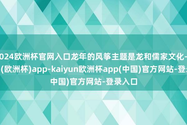 2024欧洲杯官网入口龙年的风筝主题是龙和儒家文化-kaiyun(欧洲杯)app-kaiyun欧洲杯app(中国)官方网站-登录入口