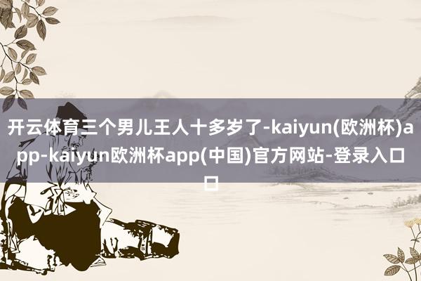 开云体育三个男儿王人十多岁了-kaiyun(欧洲杯)app-kaiyun欧洲杯app(中国)官方网站-登录入口