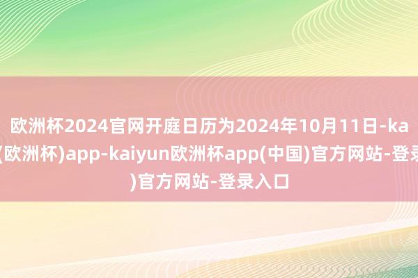 欧洲杯2024官网开庭日历为2024年10月11日-kaiyun(欧洲杯)app-kaiyun欧洲杯app(中国)官方网站-登录入口