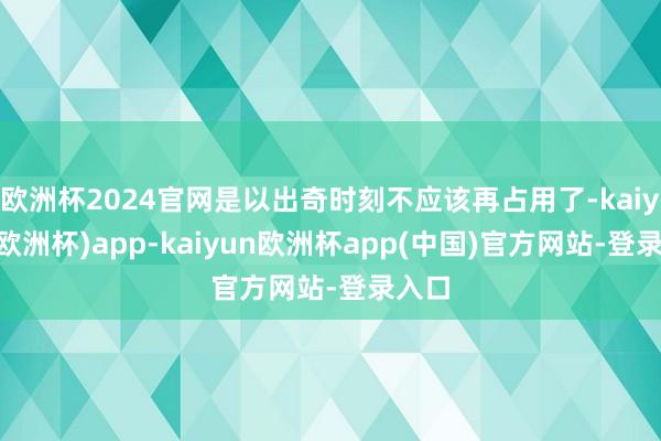 欧洲杯2024官网是以出奇时刻不应该再占用了-kaiyun(欧洲杯)app-kaiyun欧洲杯app(中国)官方网站-登录入口