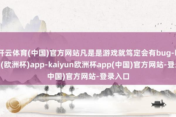 开云体育(中国)官方网站凡是是游戏就笃定会有bug-kaiyun(欧洲杯)app-kaiyun欧洲杯app(中国)官方网站-登录入口