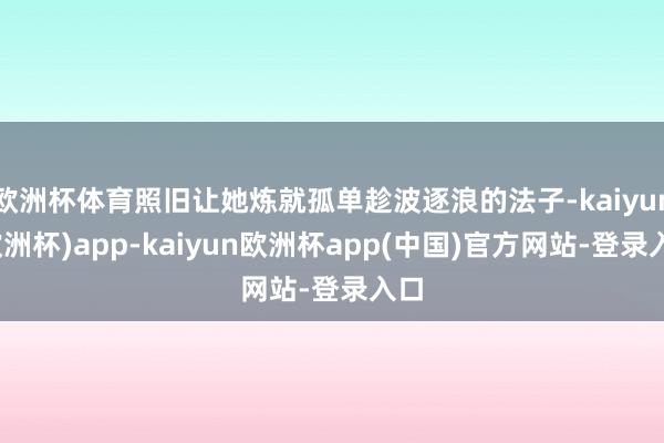 欧洲杯体育照旧让她炼就孤单趁波逐浪的法子-kaiyun(欧洲杯)app-kaiyun欧洲杯app(中国)官方网站-登录入口