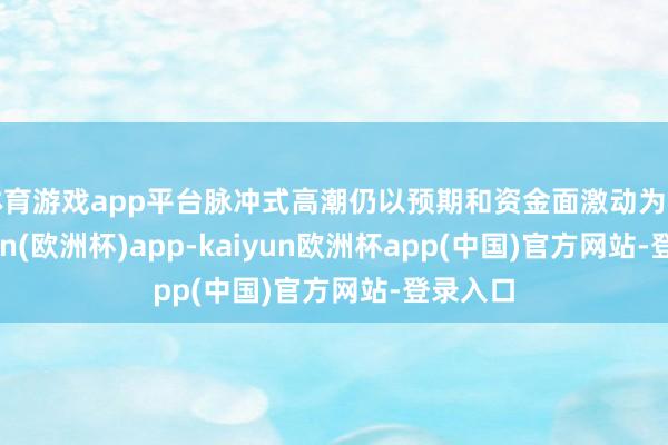 体育游戏app平台脉冲式高潮仍以预期和资金面激动为主-kaiyun(欧洲杯)app-kaiyun欧洲杯app(中国)官方网站-登录入口