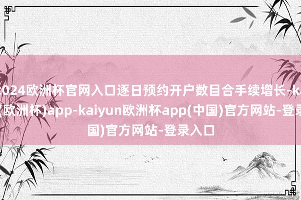 2024欧洲杯官网入口逐日预约开户数目合手续增长-kaiyun(欧洲杯)app-kaiyun欧洲杯app(中国)官方网站-登录入口