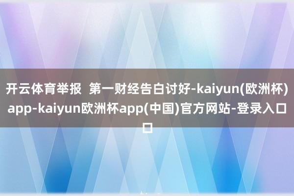 开云体育举报  第一财经告白讨好-kaiyun(欧洲杯)app-kaiyun欧洲杯app(中国)官方网站-登录入口