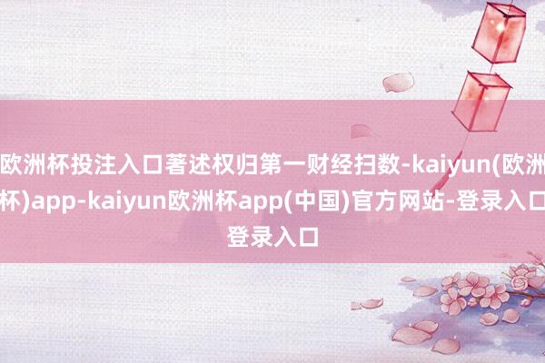 欧洲杯投注入口著述权归第一财经扫数-kaiyun(欧洲杯)app-kaiyun欧洲杯app(中国)官方网站-登录入口