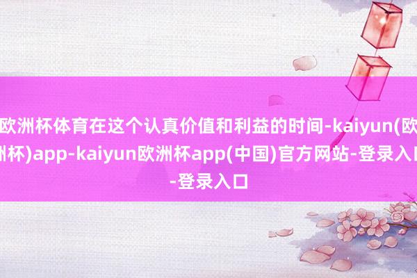 欧洲杯体育在这个认真价值和利益的时间-kaiyun(欧洲杯)app-kaiyun欧洲杯app(中国)官方网站-登录入口