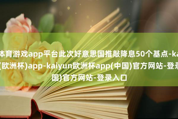 体育游戏app平台此次好意思国推敲降息50个基点-kaiyun(欧洲杯)app-kaiyun欧洲杯app(中国)官方网站-登录入口