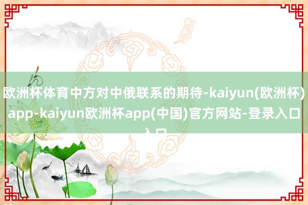 欧洲杯体育中方对中俄联系的期待-kaiyun(欧洲杯)app-kaiyun欧洲杯app(中国)官方网站-登录入口