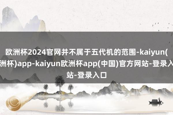 欧洲杯2024官网并不属于五代机的范围-kaiyun(欧洲杯)app-kaiyun欧洲杯app(中国)官方网站-登录入口