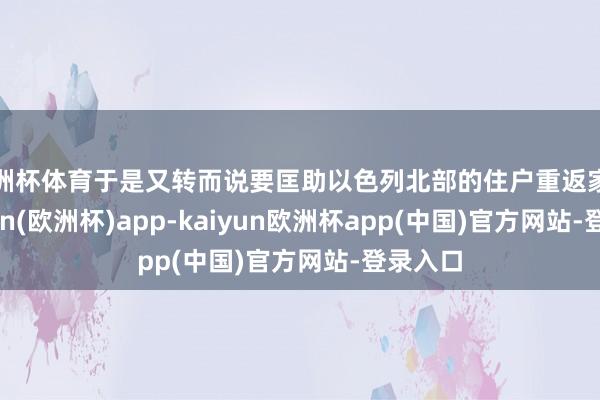 欧洲杯体育于是又转而说要匡助以色列北部的住户重返家园-kaiyun(欧洲杯)app-kaiyun欧洲杯app(中国)官方网站-登录入口