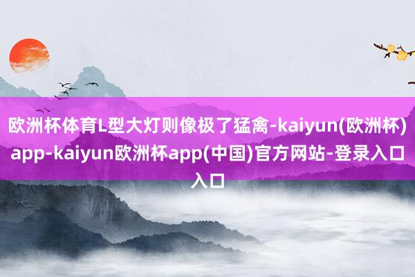 欧洲杯体育L型大灯则像极了猛禽-kaiyun(欧洲杯)app-kaiyun欧洲杯app(中国)官方网站-登录入口