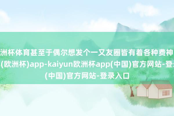 欧洲杯体育甚至于偶尔想发个一又友圈皆有着各种费神-kaiyun(欧洲杯)app-kaiyun欧洲杯app(中国)官方网站-登录入口