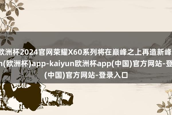 欧洲杯2024官网荣耀X60系列将在巅峰之上再造新峰-kaiyun(欧洲杯)app-kaiyun欧洲杯app(中国)官方网站-登录入口