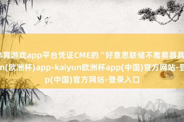 体育游戏app平台凭证CME的“好意思联储不雅察器具”-kaiyun(欧洲杯)app-kaiyun欧洲杯app(中国)官方网站-登录入口