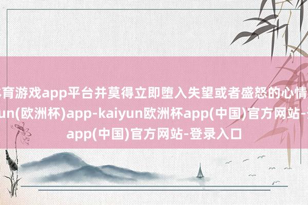 体育游戏app平台并莫得立即堕入失望或者盛怒的心情之中-kaiyun(欧洲杯)app-kaiyun欧洲杯app(中国)官方网站-登录入口