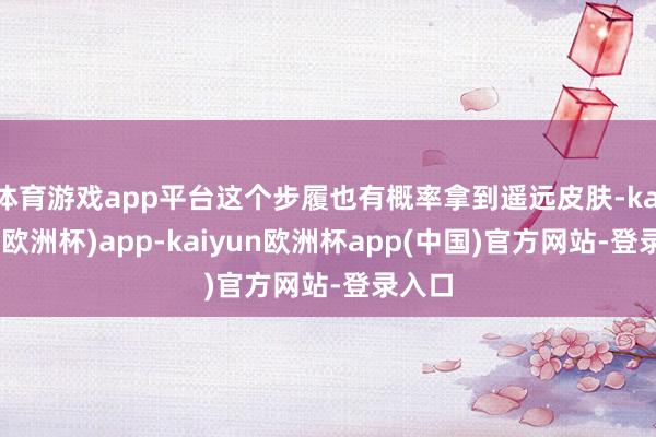 体育游戏app平台这个步履也有概率拿到遥远皮肤-kaiyun(欧洲杯)app-kaiyun欧洲杯app(中国)官方网站-登录入口