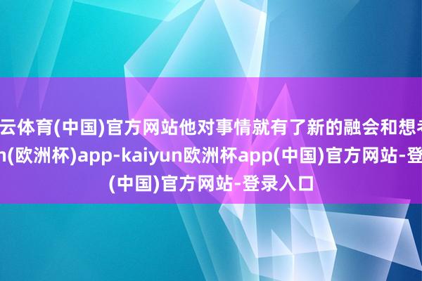 开云体育(中国)官方网站他对事情就有了新的融会和想考-kaiyun(欧洲杯)app-kaiyun欧洲杯app(中国)官方网站-登录入口