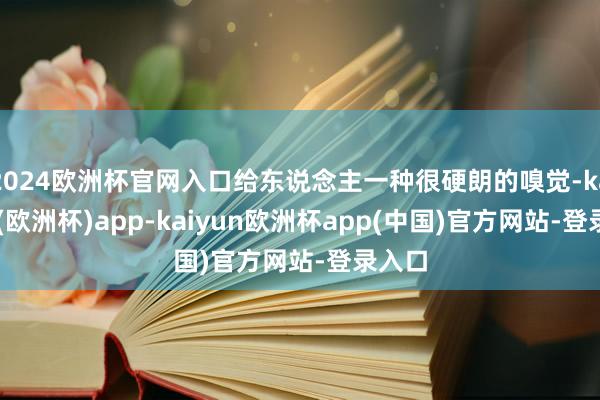 2024欧洲杯官网入口给东说念主一种很硬朗的嗅觉-kaiyun(欧洲杯)app-kaiyun欧洲杯app(中国)官方网站-登录入口