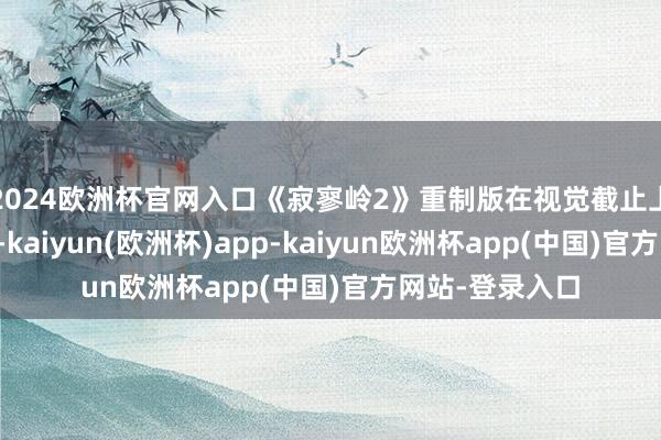 2024欧洲杯官网入口《寂寥岭2》重制版在视觉截止上也有权贵擢升-kaiyun(欧洲杯)app-kaiyun欧洲杯app(中国)官方网站-登录入口