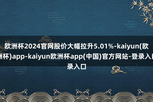 欧洲杯2024官网股价大幅拉升5.01%-kaiyun(欧洲杯)app-kaiyun欧洲杯app(中国)官方网站-登录入口