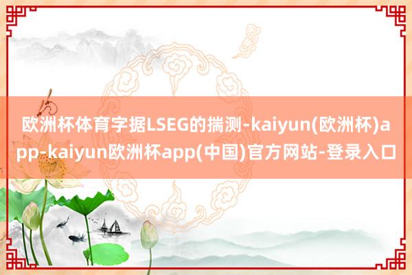 欧洲杯体育　　字据LSEG的揣测-kaiyun(欧洲杯)app-kaiyun欧洲杯app(中国)官方网站-登录入口