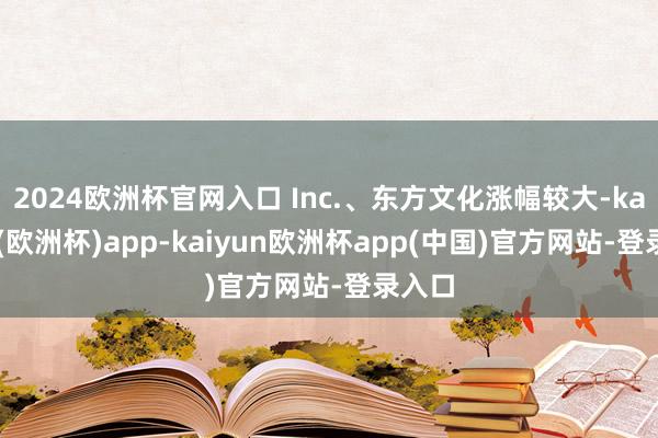 2024欧洲杯官网入口 Inc.、东方文化涨幅较大-kaiyun(欧洲杯)app-kaiyun欧洲杯app(中国)官方网站-登录入口