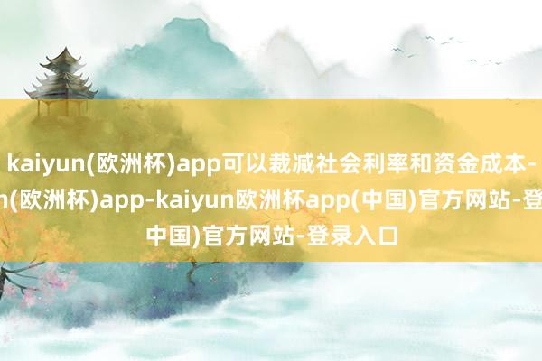 kaiyun(欧洲杯)app可以裁减社会利率和资金成本-kaiyun(欧洲杯)app-kaiyun欧洲杯app(中国)官方网站-登录入口