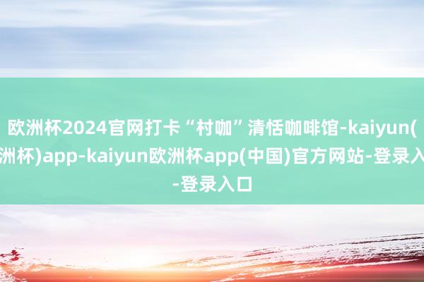 欧洲杯2024官网打卡“村咖”清恬咖啡馆-kaiyun(欧洲杯)app-kaiyun欧洲杯app(中国)官方网站-登录入口