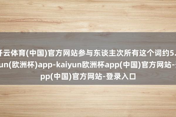 开云体育(中国)官方网站参与东谈主次所有这个词约5.3万-kaiyun(欧洲杯)app-kaiyun欧洲杯app(中国)官方网站-登录入口