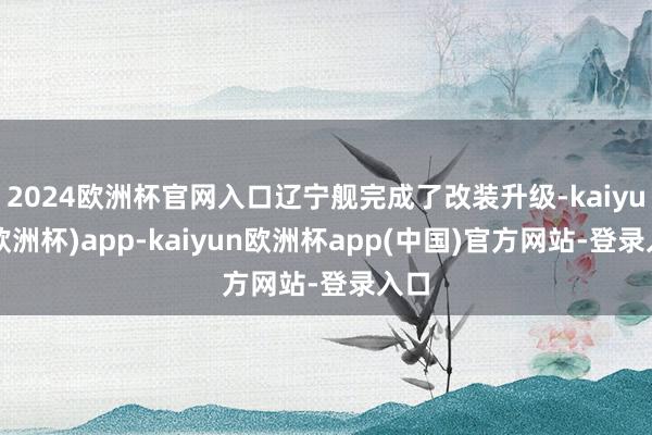 2024欧洲杯官网入口辽宁舰完成了改装升级-kaiyun(欧洲杯)app-kaiyun欧洲杯app(中国)官方网站-登录入口