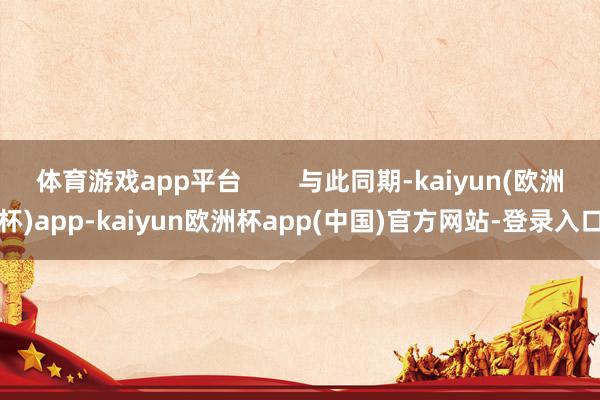 体育游戏app平台        与此同期-kaiyun(欧洲杯)app-kaiyun欧洲杯app(中国)官方网站-登录入口