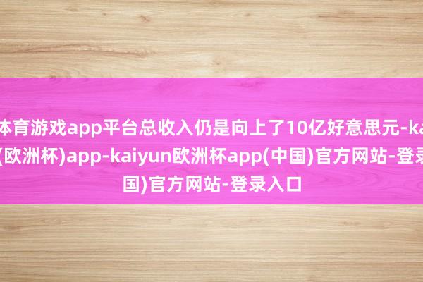 体育游戏app平台总收入仍是向上了10亿好意思元-kaiyun(欧洲杯)app-kaiyun欧洲杯app(中国)官方网站-登录入口