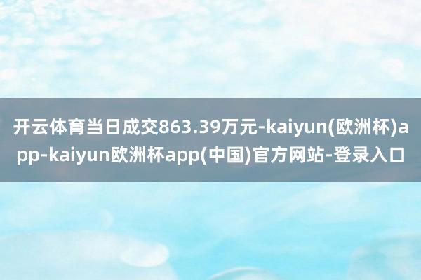 开云体育当日成交863.39万元-kaiyun(欧洲杯)app-kaiyun欧洲杯app(中国)官方网站-登录入口