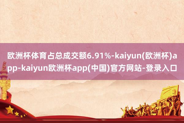 欧洲杯体育占总成交额6.91%-kaiyun(欧洲杯)app-kaiyun欧洲杯app(中国)官方网站-登录入口