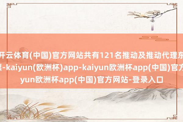 开云体育(中国)官方网站共有121名推动及推动代理东说念主参与投票-kaiyun(欧洲杯)app-kaiyun欧洲杯app(中国)官方网站-登录入口