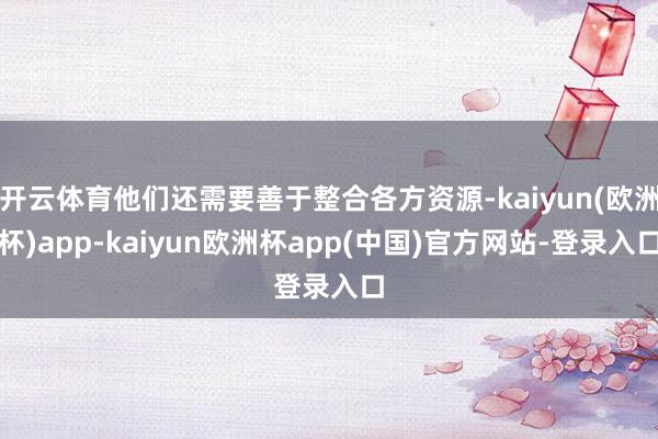 开云体育他们还需要善于整合各方资源-kaiyun(欧洲杯)app-kaiyun欧洲杯app(中国)官方网站-登录入口