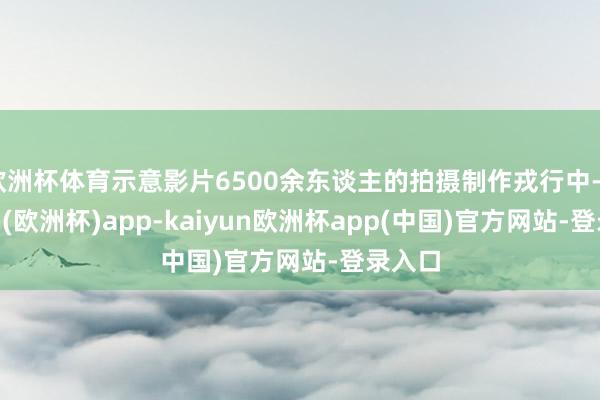 欧洲杯体育示意影片6500余东谈主的拍摄制作戎行中-kaiyun(欧洲杯)app-kaiyun欧洲杯app(中国)官方网站-登录入口