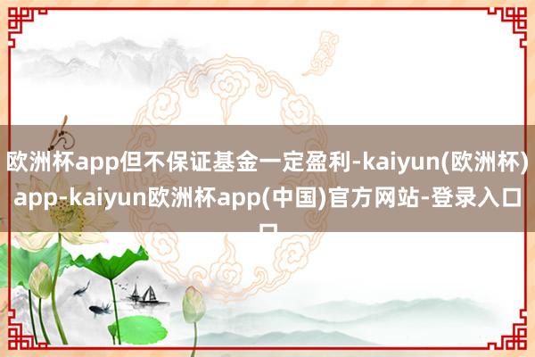 欧洲杯app但不保证基金一定盈利-kaiyun(欧洲杯)app-kaiyun欧洲杯app(中国)官方网站-登录入口