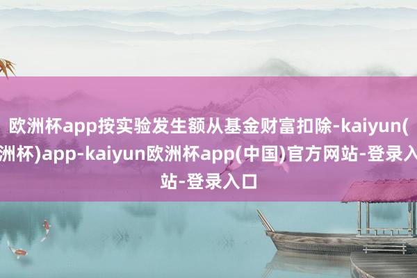 欧洲杯app按实验发生额从基金财富扣除-kaiyun(欧洲杯)app-kaiyun欧洲杯app(中国)官方网站-登录入口