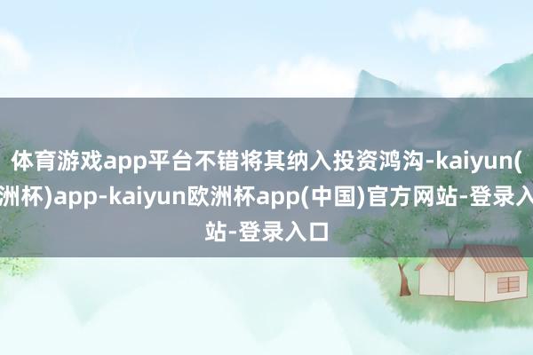 体育游戏app平台不错将其纳入投资鸿沟-kaiyun(欧洲杯)app-kaiyun欧洲杯app(中国)官方网站-登录入口