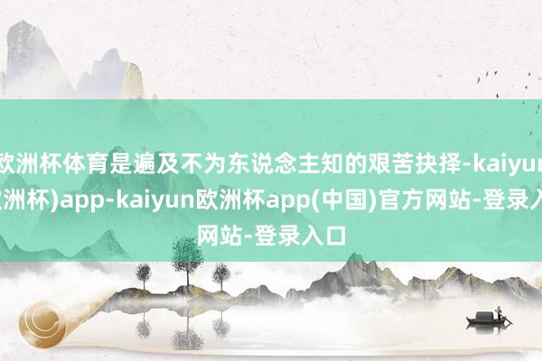 欧洲杯体育是遍及不为东说念主知的艰苦抉择-kaiyun(欧洲杯)app-kaiyun欧洲杯app(中国)官方网站-登录入口