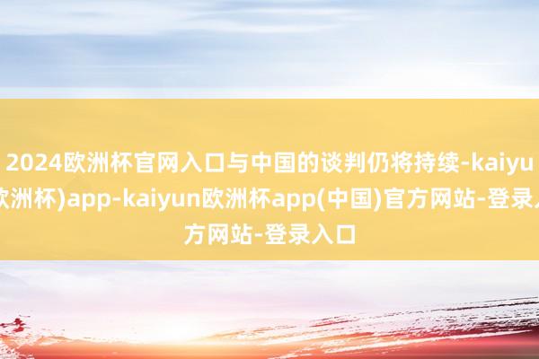 2024欧洲杯官网入口与中国的谈判仍将持续-kaiyun(欧洲杯)app-kaiyun欧洲杯app(中国)官方网站-登录入口