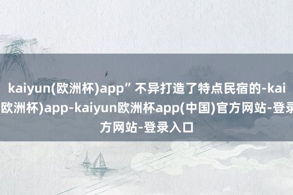 kaiyun(欧洲杯)app”不异打造了特点民宿的-kaiyun(欧洲杯)app-kaiyun欧洲杯app(中国)官方网站-登录入口