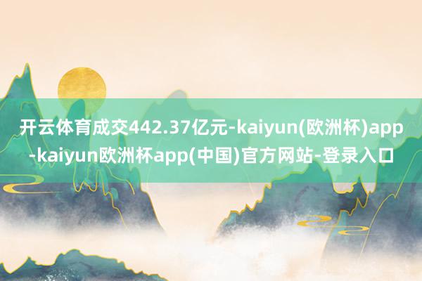 开云体育成交442.37亿元-kaiyun(欧洲杯)app-kaiyun欧洲杯app(中国)官方网站-登录入口