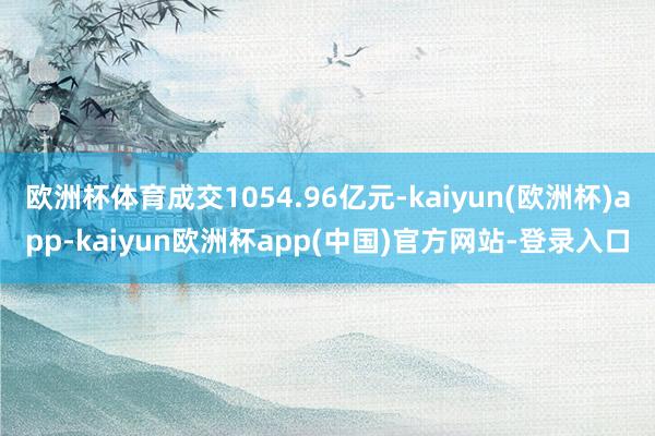 欧洲杯体育成交1054.96亿元-kaiyun(欧洲杯)app-kaiyun欧洲杯app(中国)官方网站-登录入口