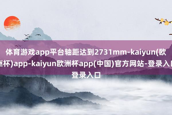 体育游戏app平台轴距达到2731mm-kaiyun(欧洲杯)app-kaiyun欧洲杯app(中国)官方网站-登录入口