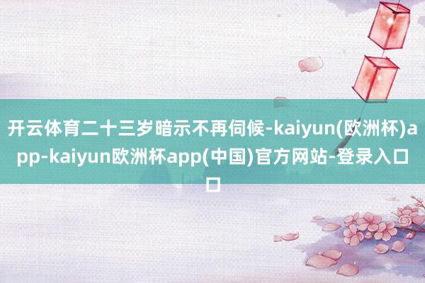 开云体育二十三岁暗示不再伺候-kaiyun(欧洲杯)app-kaiyun欧洲杯app(中国)官方网站-登录入口